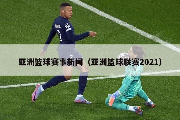 亚洲篮球赛事新闻（亚洲篮球联赛2021）