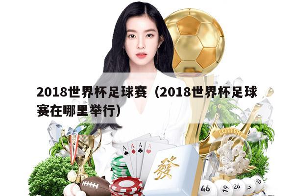 2018世界杯足球赛（2018世界杯足球赛在哪里举行）