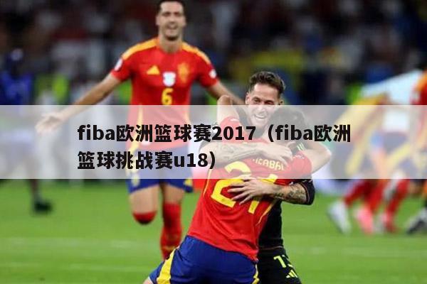 fiba欧洲篮球赛2017（fiba欧洲篮球挑战赛u18）