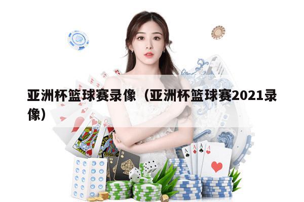 亚洲杯篮球赛录像（亚洲杯篮球赛2021录像）