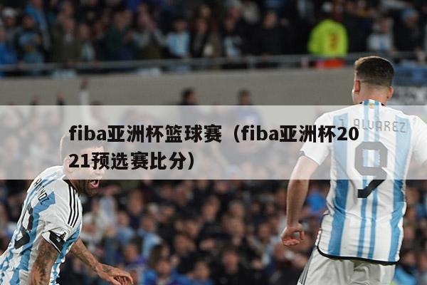 fiba亚洲杯篮球赛（fiba亚洲杯2021预选赛比分）