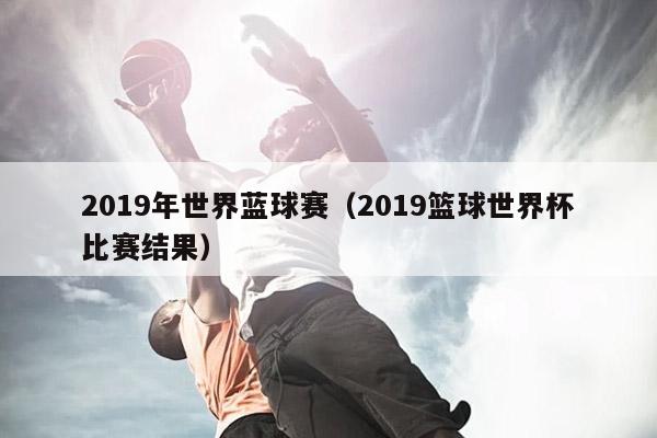 2019年世界蓝球赛（2019篮球世界杯比赛结果）