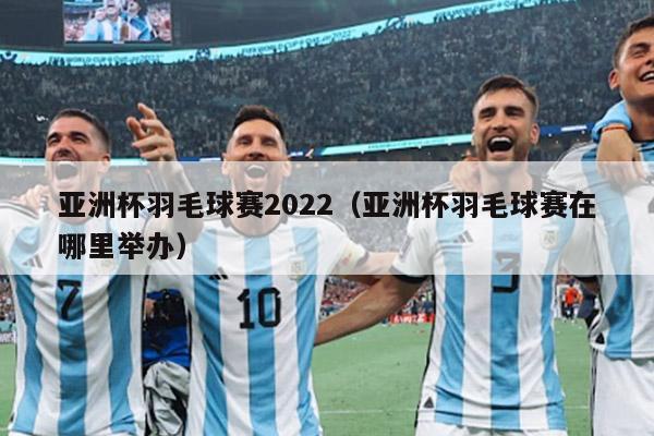 亚洲杯羽毛球赛2022（亚洲杯羽毛球赛在哪里举办）