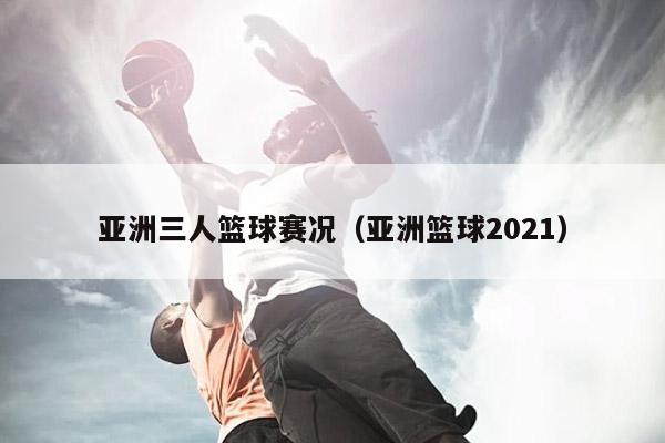 亚洲三人篮球赛况（亚洲篮球2021）