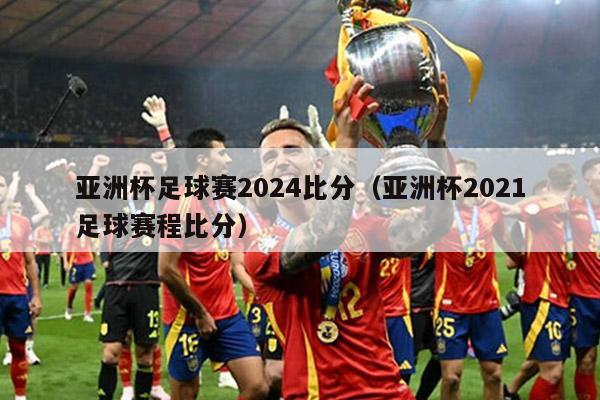 亚洲杯足球赛2024比分（亚洲杯2021足球赛程比分）