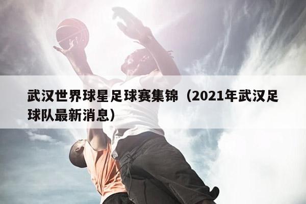 武汉世界球星足球赛集锦（2021年武汉足球队最新消息）