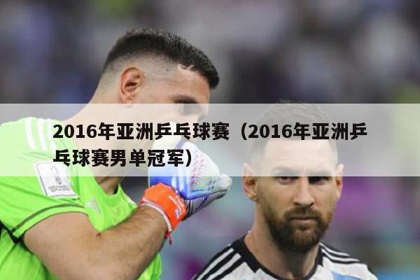 2016年亚洲乒乓球赛（2016年亚洲乒乓球赛男单冠军）