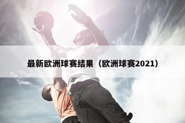 最新欧洲球赛结果（欧洲球赛2021）