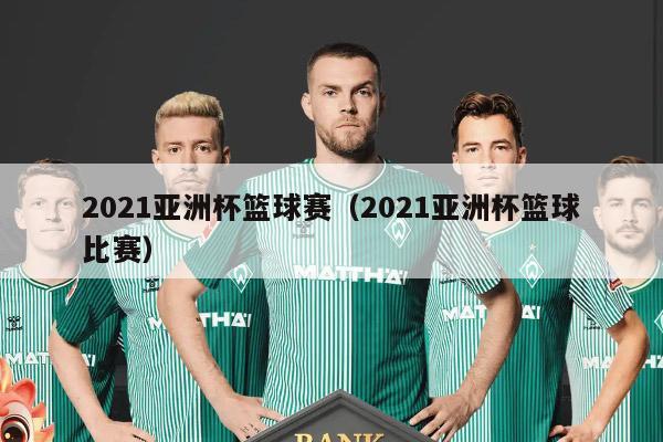 2021亚洲杯篮球赛（2021亚洲杯篮球比赛）