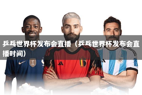 乒乓世界杯发布会直播（乒乓世界杯发布会直播时间）