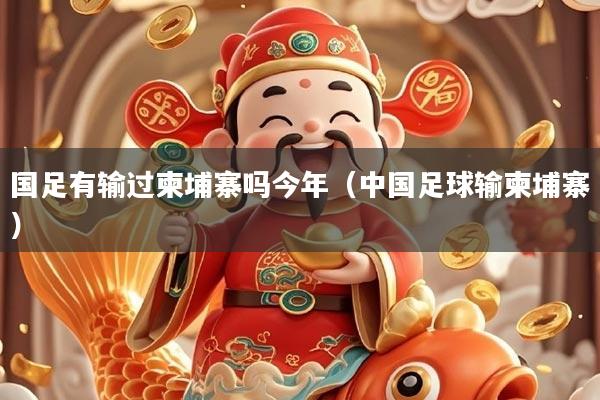 国足有输过柬埔寨吗今年（中国足球输柬埔寨）