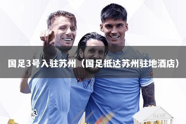 国足3号入驻苏州（国足抵达苏州驻地酒店）