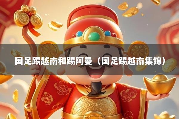 国足踢越南和踢阿曼（国足踢越南集锦）