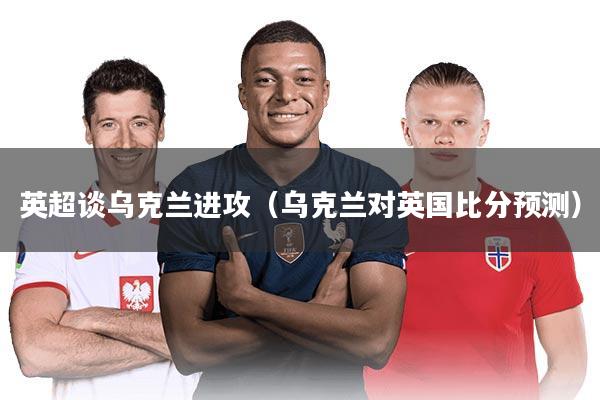 英超谈乌克兰进攻(乌克兰对英国比分预测)