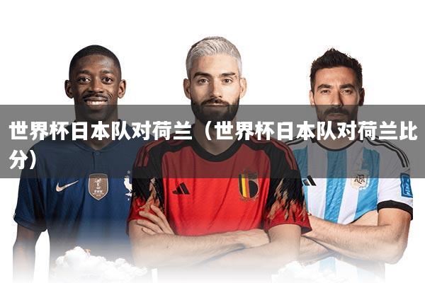 世界杯日本队对荷兰（世界杯日本队对荷兰比分）