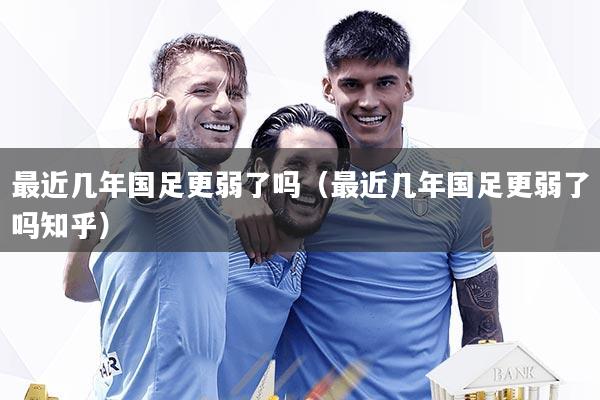 最近几年国足更弱了吗（最近几年国足更弱了吗知乎）