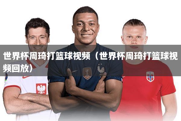 世界杯周琦打篮球视频（世界杯周琦打篮球视频回放）