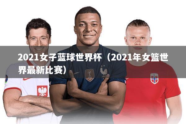 2021女子蓝球世界杯（2021年女篮世界最新比赛）