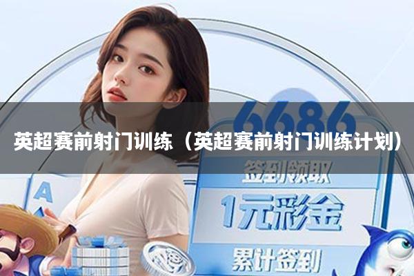 英超赛前射门训练（英超赛前射门训练计划）