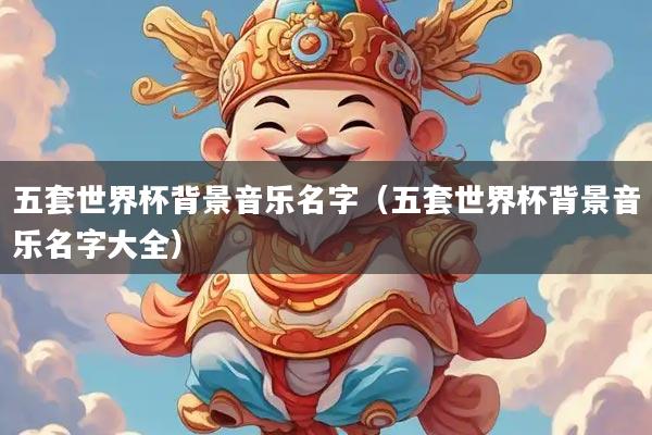 五套世界杯背景音乐名字（五套世界杯背景音乐名字大全）