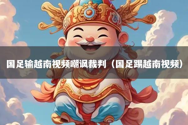 国足输越南视频嘲讽裁判（国足踢越南视频）