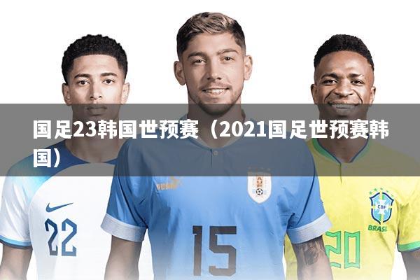 国足23韩国世预赛（2021国足世预赛韩国）