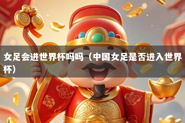 女足会进世界杯吗吗（中国女足是否进入世界杯）
